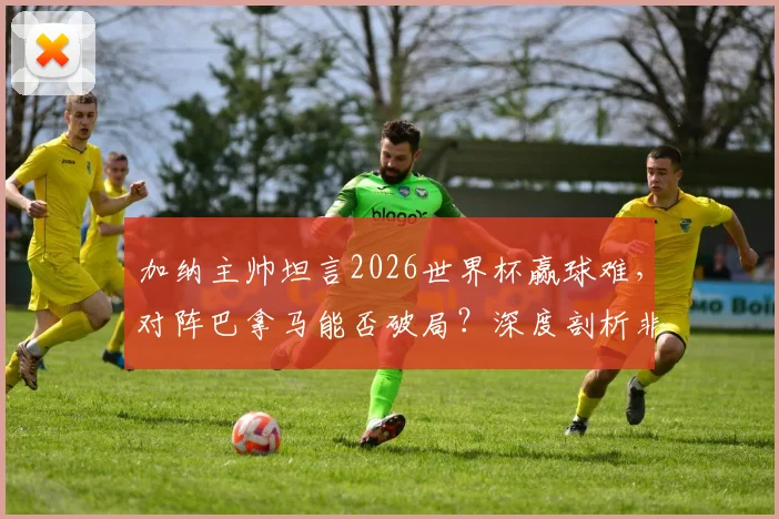 加纳主帅坦言2026世界杯赢球难，对阵巴拿马能否破局？深度剖析非洲劲旅世预赛前景