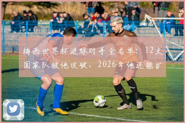 梅西世界杯进球对手全名单：12支国家队被他攻破，2026年他还能扩大纪录吗？