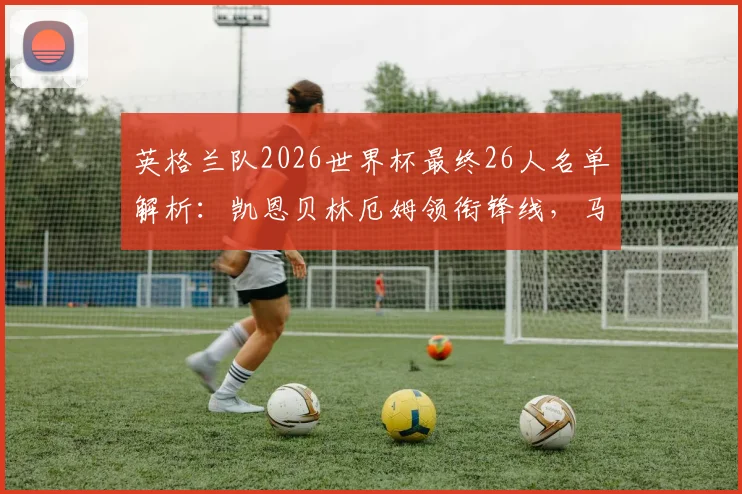 英格兰队2026世界杯最终26人名单解析：凯恩贝林厄姆领衔锋线，马奎尔帕尔默福登遗憾落选，索斯盖特选人思路全面解读