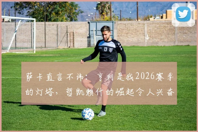 萨卡直言不讳:亨利是我2026赛季的灯塔,哲凯赖什的崛起令人兴奋