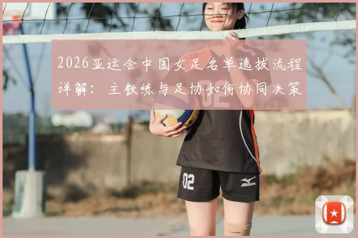 2026亚运会中国女足名单选拔流程详解：主教练与足协如何协同决策，选拔标准与考量因素全解析