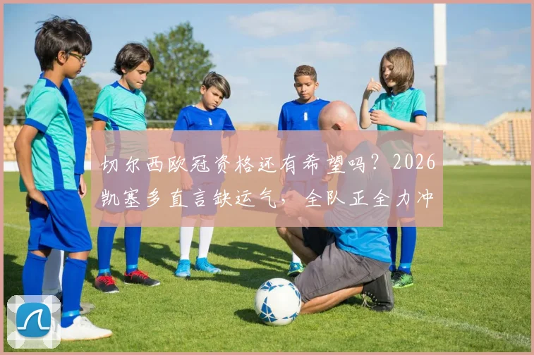 切尔西欧冠资格还有希望吗？2026凯塞多直言缺运气，全队正全力冲刺，前景深度分析