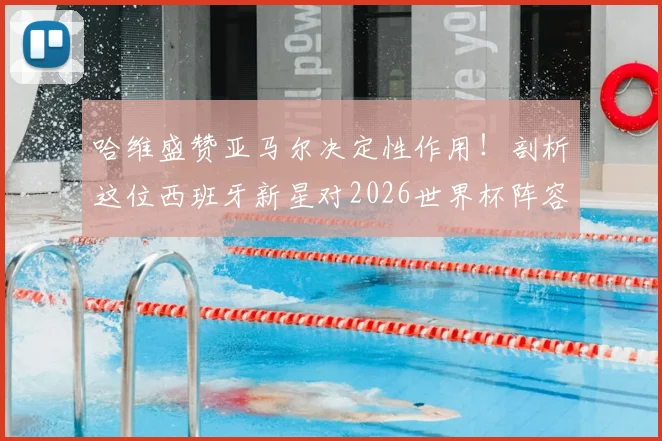 哈维盛赞亚马尔决定性作用！剖析这位西班牙新星对2026世界杯阵容的关键影响与未来前景