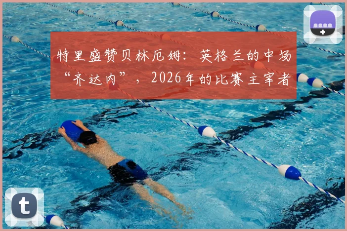 特里盛赞贝林厄姆：英格兰的中场“齐达内”，2026年的比赛主宰者能力解析与未来展望