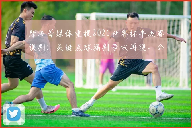 摩洛哥媒体重提2026世界杯半决赛误判:关键点球漏判争议再现,公平竞赛呼声高涨