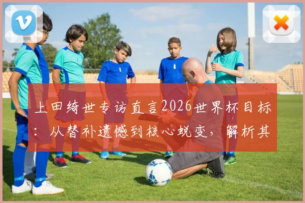 上田绮世专访直言2026世界杯目标:从替补遗憾到核心蜕变,解析其荷甲表现与日本队锋线竞争格局