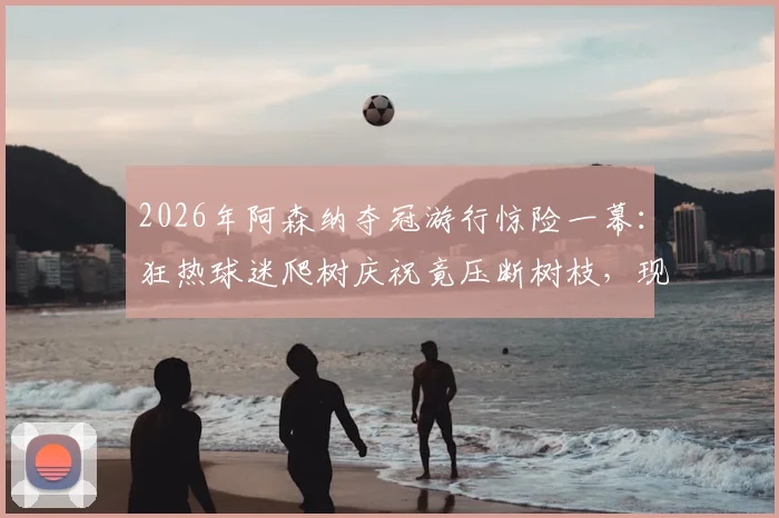 2026年阿森纳夺冠游行惊险一幕:狂热球迷爬树庆祝竟压断树枝,现场视频揭示球迷庆祝安全须知