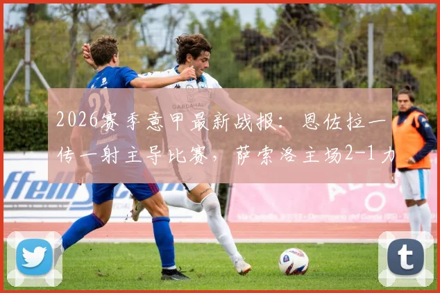 2026赛季意甲最新战报:恩佐拉一传一射主导比赛,萨索洛主场2-1力克升班马克莫,三分到手积分榜攀升