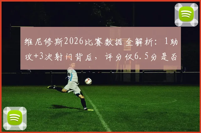 维尼修斯2026比赛数据全解析：1助攻+3次射门背后，评分仅6.5分是否公允？