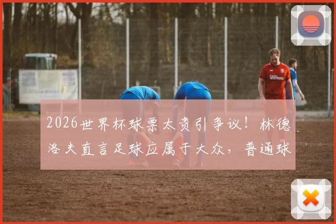 2026世界杯球票太贵引争议!林德洛夫直言足球应属于大众,普通球迷观赛难题何解?