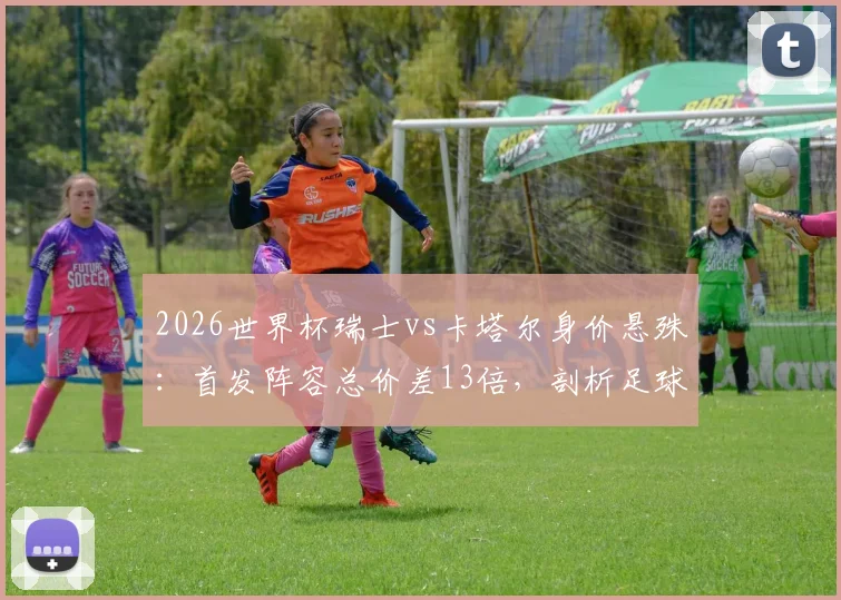 2026世界杯瑞士vs卡塔尔身价悬殊：首发阵容总价差13倍，剖析足球金元与现实差距