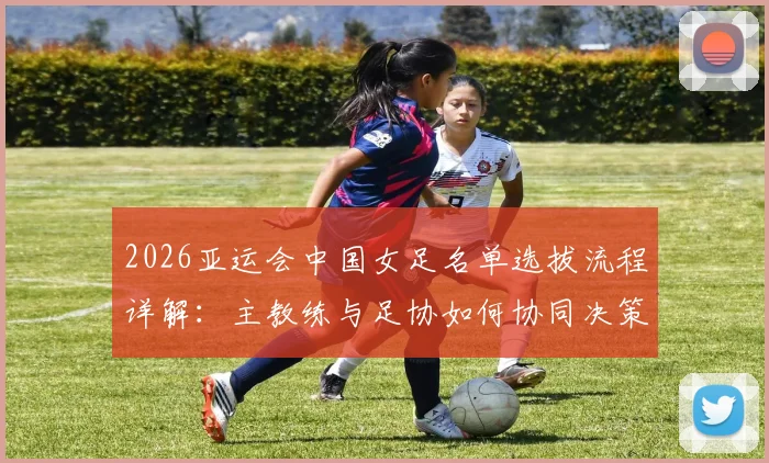 2026亚运会中国女足名单选拔流程详解：主教练与足协如何协同决策，选拔标准与考量因素全解析