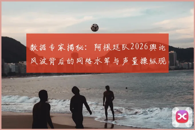 数据专家揭秘:阿根廷队2026舆论风波背后的网络水军与声量操纵现象解析