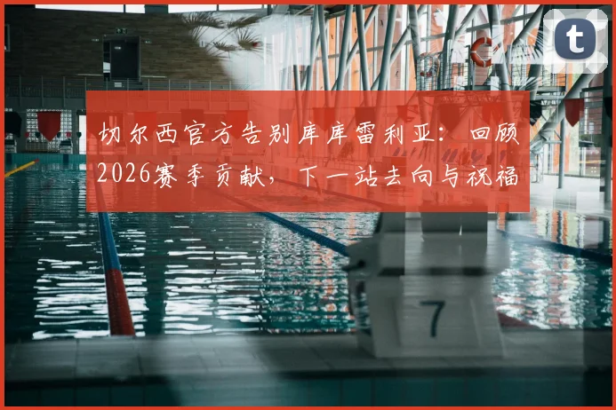 切尔西官方告别库库雷利亚：回顾2026赛季贡献，下一站去向与祝福全解析