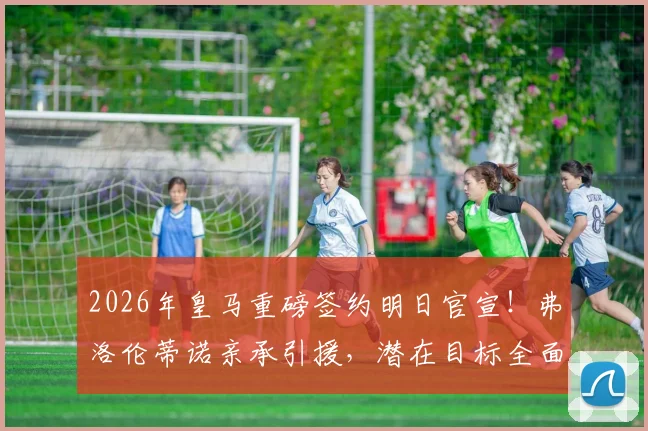 2026年皇马重磅签约明日官宣！弗洛伦蒂诺亲承引援，潜在目标全面分析