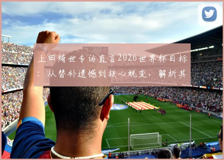 上田绮世专访直言2026世界杯目标：从替补遗憾到核心蜕变，解析其荷甲表现与日本队锋线竞争格局