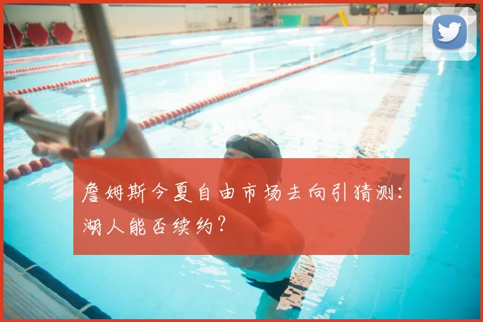 詹姆斯今夏自由市场去向引猜测：湖人能否续约？