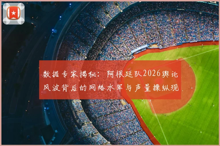 数据专家揭秘：阿根廷队2026舆论风波背后的网络水军与声量操纵现象解析