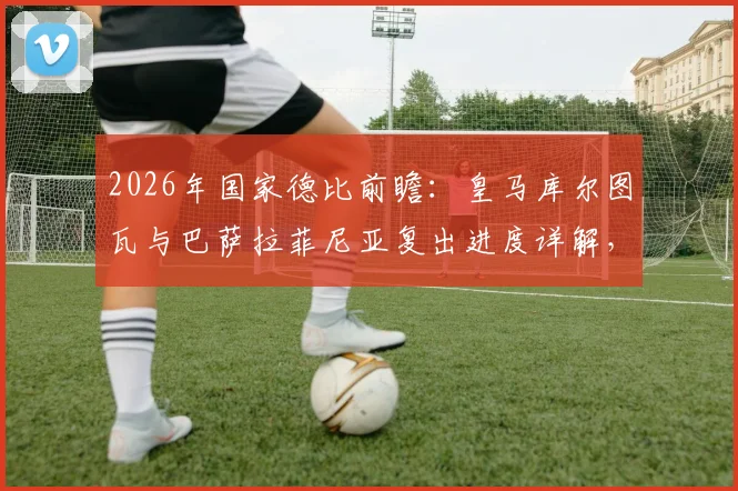 2026年国家德比前瞻：皇马库尔图瓦与巴萨拉菲尼亚复出进度详解，缺席影响几何？
