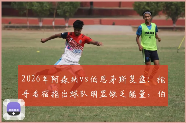 2026年阿森纳vs伯恩茅斯复盘：枪手名宿指出球队明显缺乏能量，伯恩茅斯高压战术执行出色