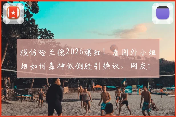 模仿哈兰德2026爆红!看国外小姐姐如何靠神似侧脸引热议,网友:魔人本尊?