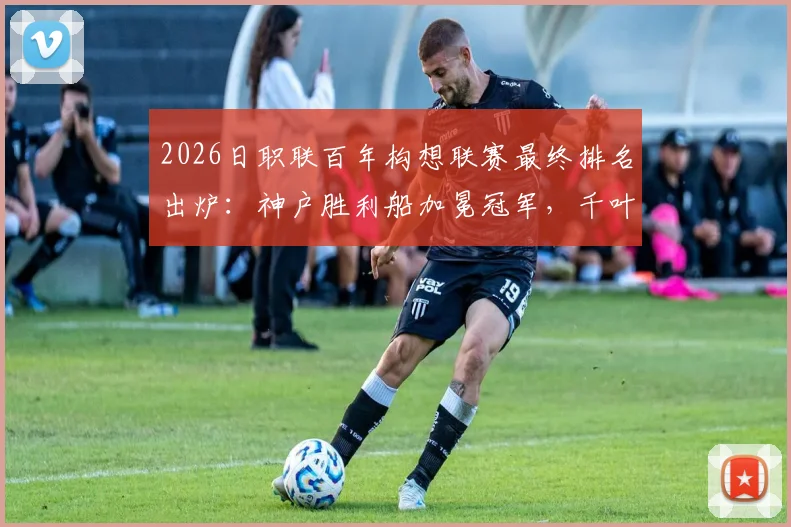 2026日职联百年构想联赛最终排名出炉：神户胜利船加冕冠军，千叶市原位列榜末，附详细积分榜与升降级球队分析