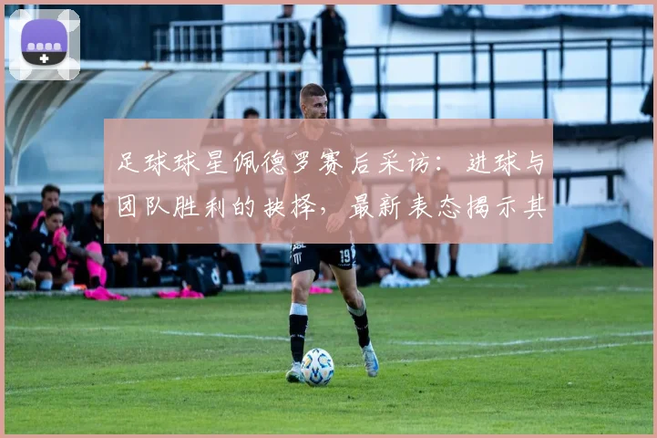 足球球星佩德罗赛后采访：进球与团队胜利的抉择，最新表态揭示其职业态度与价值观