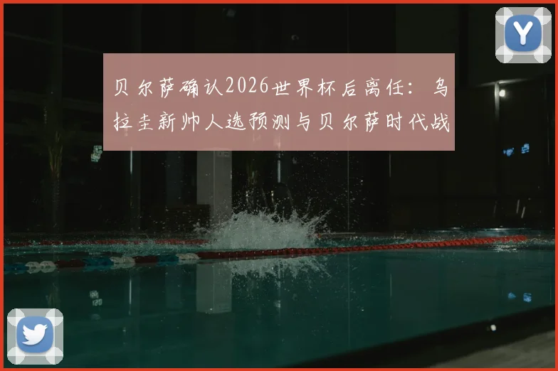 贝尔萨确认2026世界杯后离任：乌拉圭新帅人选预测与贝尔萨时代战术遗产深度剖析