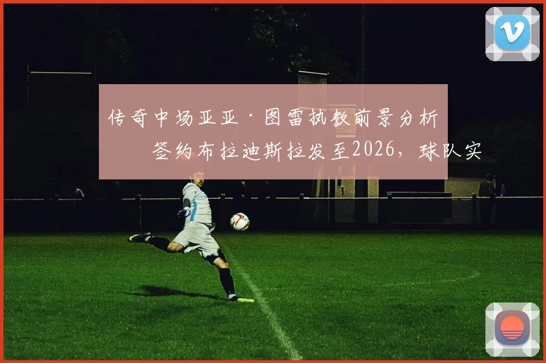 传奇中场亚亚·图雷执教前景分析：签约布拉迪斯拉发至2026，球队实力与斯超联赛水平全面解读