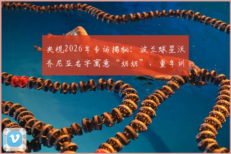 央视2026年专访揭秘：波兰球星沃齐尼亚名字寓意“奶奶”，童年训练伤痕背后的足球梦想与成长之路