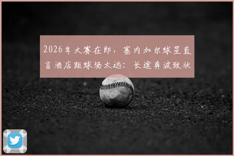2026年大赛在即,塞内加尔球星直言酒店距球场太远:长途奔波致状态下滑,球队后勤保障成焦点