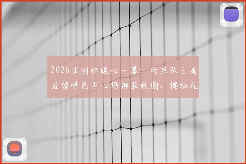 2026亚洲杯暖心一幕：约旦队出局后留特色点心玛娜菲致谢，揭秘礼貌退场背后故事