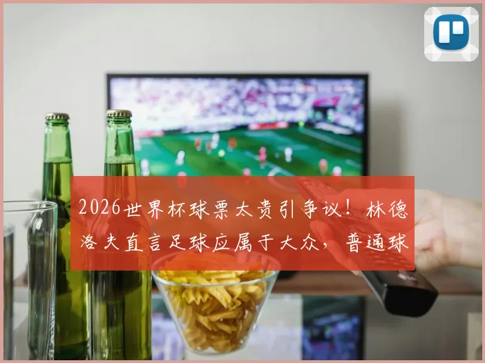 2026世界杯球票太贵引争议！林德洛夫直言足球应属于大众，普通球迷观赛难题何解？