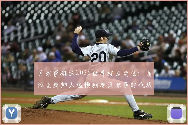 贝尔萨确认2026世界杯后离任：乌拉圭新帅人选预测与贝尔萨时代战术遗产深度剖析