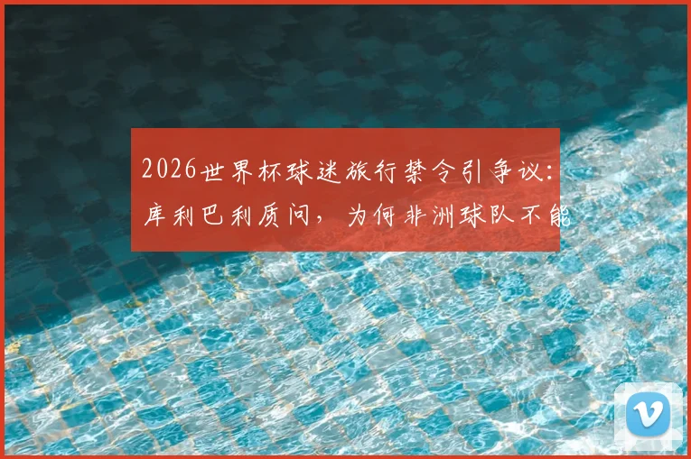 2026世界杯球迷旅行禁令引争议:库利巴利质问,为何非洲球队不能拥有自家球迷助威?