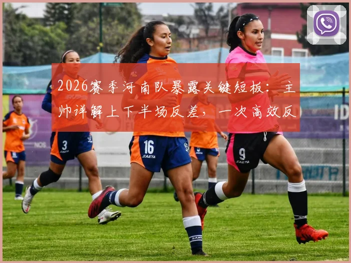 2026赛季河南队暴露关键短板：主帅详解上下半场反差，一次高效反击如何击溃整场努力
