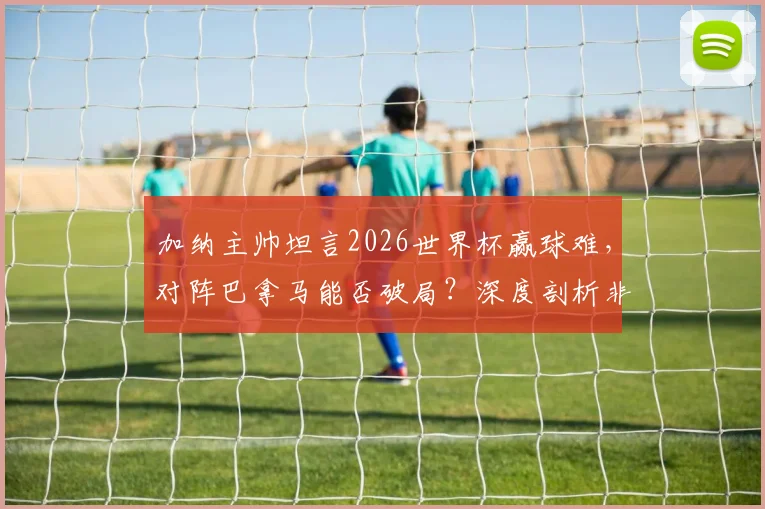 加纳主帅坦言2026世界杯赢球难，对阵巴拿马能否破局？深度剖析非洲劲旅世预赛前景