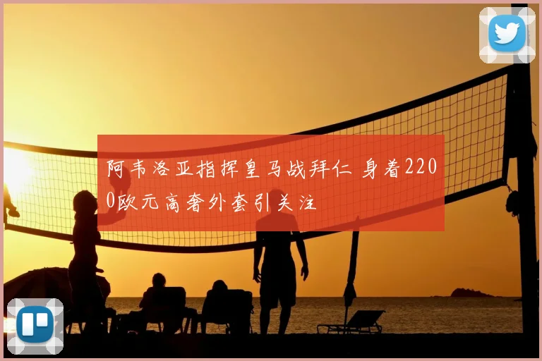 阿韦洛亚指挥皇马战拜仁 身着2200欧元高奢外套引关注