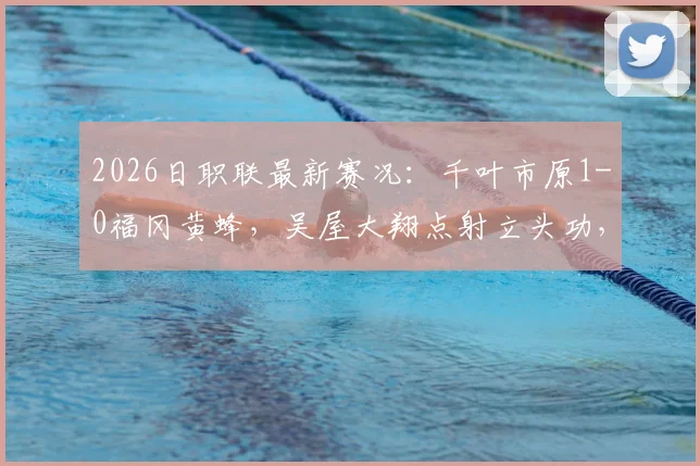 2026日职联最新赛况：千叶市原1-0福冈黄蜂，吴屋大翔点射立头功，附实时比分与赛事分析