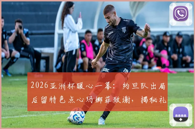 2026亚洲杯暖心一幕：约旦队出局后留特色点心玛娜菲致谢，揭秘礼貌退场背后故事