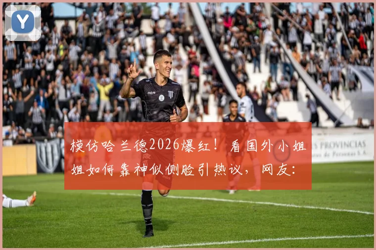 模仿哈兰德2026爆红！看国外小姐姐如何靠神似侧脸引热议，网友：魔人本尊？