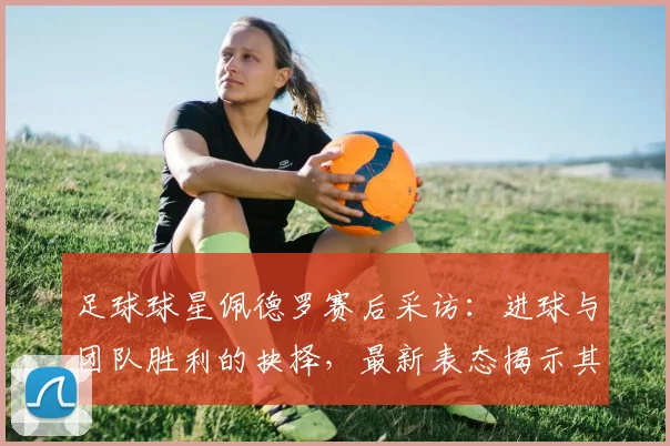足球球星佩德罗赛后采访:进球与团队胜利的抉择,最新表态揭示其职业态度与价值观
