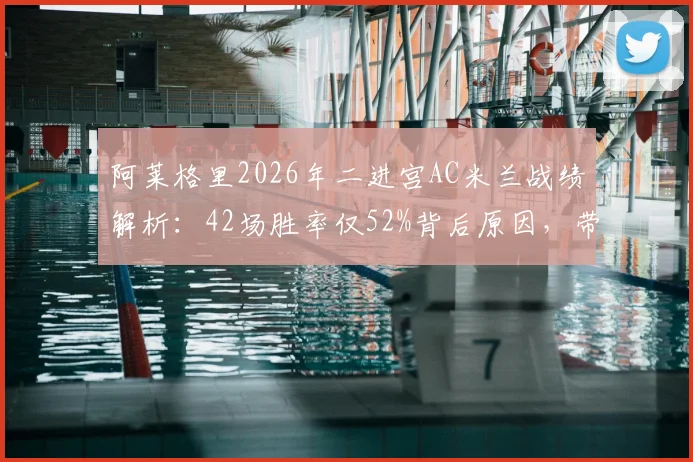 阿莱格里2026年二进宫AC米兰战绩解析:42场胜率仅52%背后原因,带队无缘欧冠谁之过?