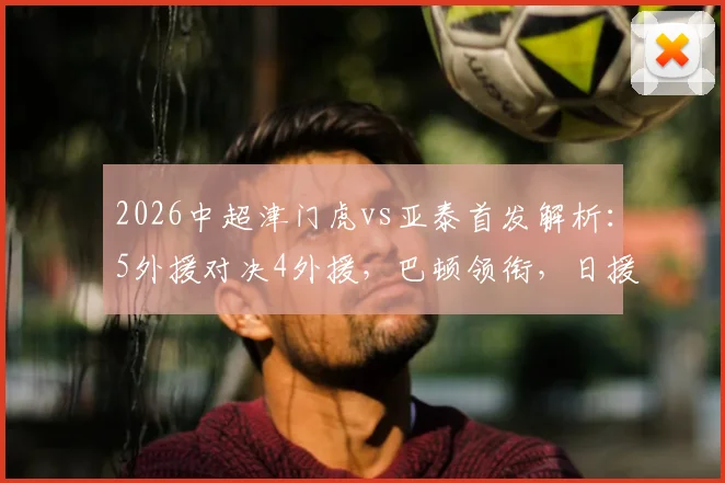 2026中超津门虎vs亚泰首发解析:5外援对决4外援,巴顿领衔,日援邦本宜裕迎首秀