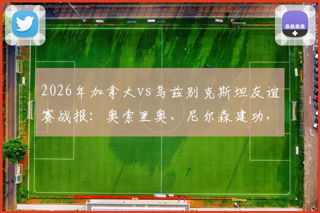 2026年加拿大vs乌兹别克斯坦友谊赛战报：奥索里奥、尼尔森建功，分析比赛关键点与未来展望