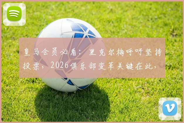 皇马会员必看：里克尔梅呼吁坚持投票，2026俱乐部变革关键在此，附选举流程与影响解读
