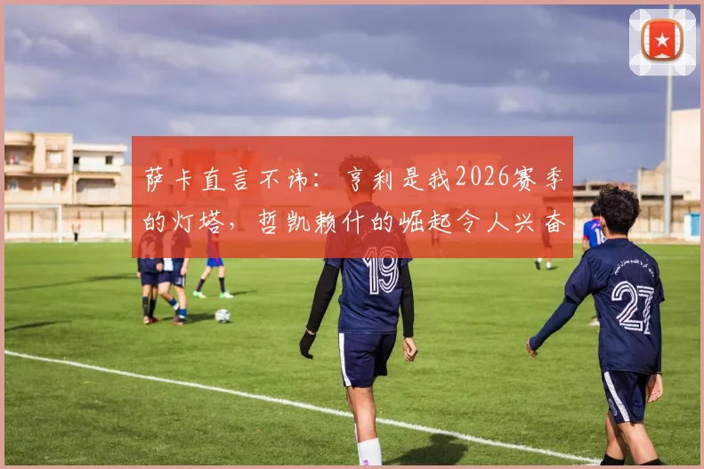 萨卡直言不讳：亨利是我2026赛季的灯塔，哲凯赖什的崛起令人兴奋