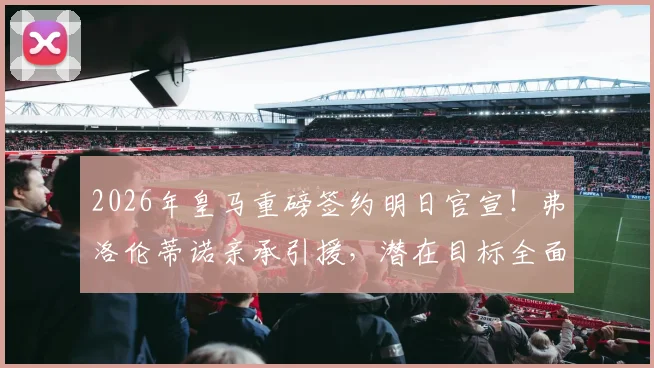 2026年皇马重磅签约明日官宣!弗洛伦蒂诺亲承引援,潜在目标全面分析