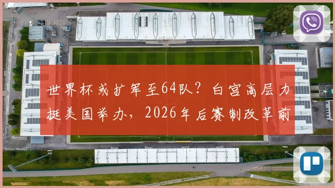 世界杯或扩军至64队?白宫高层力挺美国举办,2026年后赛制改革前瞻