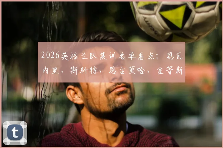 2026英格兰队集训名单看点:恩瓦内里、斯科特、恩古莫哈、金等新人入选引关注
